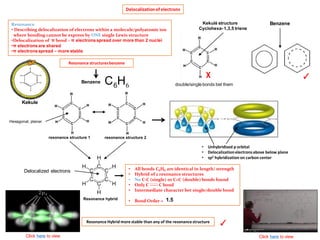 Delocalizationof electrons
Resonance
• Describing delocalization of electrons within a molecule/polyatomic ion
where bonding cannot be express by ONE single Lewis structure
•Delocalization of π bond – π electrons spread over more than 2 nuclei
•π electrons are shared
•π electrons spread – more stable
Resonance structuresbenzene
Benzene
6HC6
resonance structure 1 resonance structure 2
Resonance hybrid
• All bonds C6H6 are identical in length/ strength
• Hybrid of 2 resonance structures
• No C-C (single) or C=C (double) bonds found
• Only C ----- C bond
• Intermediate character bet single/double bond
• Bond Order =
• Unhybridised p orbital
• Delocalizationelectronsabove below plane
• sp2 hybridization on carbon center
1.5
Click here to view
Delocalized electrons
Kekulé structure
Cyclohexa- 1,3,5 triene
χ ✓
double/single bonds bet them
Benzene
Hexagonal, planar
Resonance Hybrid more stable than any of the resonancestructure
✓
Click here to view
Kekule
 