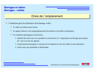 ÉC OLE POLY TEC HNIQUE
FÉDÉRALE D E LAUSANNE
Laboratoire de Constructions Hydrauliques
Barrages en béton
Barrages - voûtes
Choix de l ’emplacementChoix de l ’emplacement
Conditions pour la réalisation d'un barrage-voûte :
la vallée est relativement étroite
les appuis latéraux sont topographiquement favorables (si possible symétriques)
les conditions géologiques sont bonnes
stabilité du rocher aux rives pendant la construction et l ’exploitation du barrage (percolation
de l ’eau à travers les appuis)
comportement homogène et isotrope de la fondation (éviter des failles et discontinuités)
rocher sain, peu perméable et déformable
 