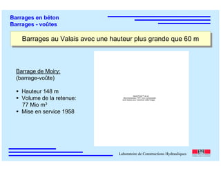 ÉC OLE POLY TEC HNIQUE
FÉDÉRALE D E LAUSANNE
Laboratoire de Constructions Hydrauliques
Barrages en béton
Barrages - voûtes
Barrages au Valais avec une hauteur plus grande que 60 mBarrages au Valais avec une hauteur plus grande que 60 m
Barrage de Moiry:
(barrage-voûte)
Hauteur 148 m
Volume de la retenue:
77 Mio m3
Mise en service 1958
QuickTime™ et un
décompresseur TIFF (non compressé)
sont requis pour visionner cette image.
 