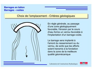 ÉC OLE POLY TEC HNIQUE
FÉDÉRALE D E LAUSANNE
Laboratoire de Constructions Hydrauliques
Barrages en béton
Barrages - voûtes
Choix de l’emplacement - Critères géologiquesChoix de l’emplacement - Critères géologiques
En règle générale, au passage
d'une zone géologiquement
favorable, l'érosion par le cours
d'eau forme un verrou favorable à
l'implantation d'un barrage-voûte.
Le barrage sera implanté à
l'amont du resserrement ou du
verrou, de sorte que les efforts
soient transmis à la fondation
dans la zone de la meilleure
qualité géomécanique
 
