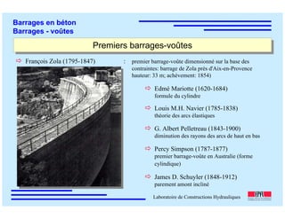 ÉC OLE POLY TEC HNIQUE
FÉDÉRALE D E LAUSANNE
Laboratoire de Constructions Hydrauliques
Barrages en béton
Barrages - voûtes
Premiers barrages-voûtesPremiers barrages-voûtes
François Zola (1795-1847) : premier barrage-voûte dimensionné sur la base des
contraintes: barrage de Zola près d'Aix-en-Provence
hauteur: 33 m; achèvement: 1854)
Edmé Mariotte (1620-1684)
formule du cylindre
Louis M.H. Navier (1785-1838)
théorie des arcs élastiques
G. Albert Pelletreau (1843-1900)
diminution des rayons des arcs de haut en bas
Percy Simpson (1787-1877)
premier barrage-voûte en Australie (forme
cylindique)
James D. Schuyler (1848-1912)
parement amont incliné
 