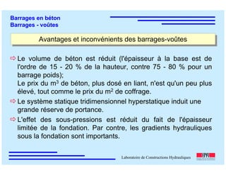 ÉC OLE POLY TEC HNIQUE
FÉDÉRALE D E LAUSANNE
Laboratoire de Constructions Hydrauliques
Barrages en béton
Barrages - voûtes
Avantages et inconvénients des barrages-voûtesAvantages et inconvénients des barrages-voûtes
Le volume de béton est réduit (l'épaisseur à la base est de
l'ordre de 15 - 20 % de la hauteur, contre 75 - 80 % pour un
barrage poids);
Le prix du m3 de béton, plus dosé en liant, n'est qu'un peu plus
élevé, tout comme le prix du m2 de coffrage.
Le système statique tridimensionnel hyperstatique induit une
grande réserve de portance.
L'effet des sous-pressions est réduit du fait de l'épaisseur
limitée de la fondation. Par contre, les gradients hydrauliques
sous la fondation sont importants.
 