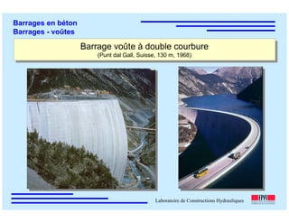 ÉC OLE POLY TEC HNIQUE
FÉDÉRALE D E LAUSANNE
Laboratoire de Constructions Hydrauliques
Barrages en béton
Barrages - voûtes
Barrage voûte à double courbure
(Punt dal Gall, Suisse, 130 m, 1968)
Barrage voûte à double courbure
(Punt dal Gall, Suisse, 130 m, 1968)
 