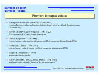 ÉC OLE POLY TEC HNIQUE
FÉDÉRALE D E LAUSANNE
Laboratoire de Constructions Hydrauliques
Barrages en béton
Barrages - voûtes
Premiers barrages-voûtesPremiers barrages-voûtes
Barrages de Pathfinder et Buffalo (Etats Unis):
premiers barrages-voûtes (cylindriques) dimensionnés selon la méthode des ajustements
(arcs-consoles)
Hubert Vischer / Luther Wagoner (1847-1922)
développement de la méthode des ajustements
Lars R. Jorgensen (1876-1938)
premier barrage-voûte avec arcs à rayons variables: barrage de Salmon Creek (1914)
Heinrich E. Gruner (1873-1947)
premier barrage-voûte à rayons variables: barrage de Montsalvens (1920)
Hugo F.L. Ritter (1883-1956)
analyse des barrages-voûtes
Henri Gicot (1897-1982), Alfred Stucky (1892-1969)
amélioration des méthodes d'analyse des barrages-voûtes
 