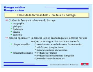 ÉC OLE POLY TEC HNIQUE
FÉDÉRALE D E LAUSANNE
Laboratoire de Constructions Hydrauliques
Barrages en béton
Barrages - voûtes
Choix de la forme initiale - hauteur du barrageChoix de la forme initiale - hauteur du barrage
Critères influençant la hauteur du barrage
topographie
géologue
hydrologie
sécurité
économie
hauteur optimale = la hauteur la plus économique est obtenue par une
analyse des charges et rendements annuels
charges annuelles :
rendements annuels :
amortissement annuels des coûts de construction
intérêts pour le capital investi
frais d’exploitation et d’entretien
production d ’énergie
production alimentaire due à l’irrigation
protection contre les crues etc.
 