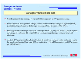 ÉC OLE POLY TEC HNIQUE
FÉDÉRALE D E LAUSANNE
Laboratoire de Constructions Hydrauliques
Barrages en béton
Barrages - voûtes
Barrages-voûtes modernesBarrages-voûtes modernes
Grande popularité des barrages-voûtes en Californie jusqu'à la 2ème guerre mondiale.
Partiellement en Italie, premier barrage-voûte à double courbure: barrage d'Osiglietta (1939),
joint périmétrique; beaucoup de barrages conçus par Carlo Semenza (1893-1961).
Développement des barrages-voûtes en France par André Coyne (1891-1960). Après la rupture
du barrage de Malpasset (58 m) en 1959, la construction des barrages-voûtes a fortement
diminuée.
Après la 2ème guerre mondiale, la construction de nombreux barrages-voûtes en Suisse, avec le
barrage le plus haut de Mauvoisin (237 m, surélevé en 1990 à 250 m), achevé en 1957 et conçu
par Alfred Stucky.
 