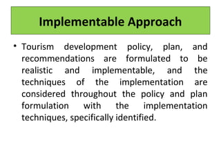 Implementable Approach
• Tourism development policy, plan, and
recommendations are formulated to be
realistic and implementable, and the
techniques of the implementation are
considered throughout the policy and plan
formulation with the implementation
techniques, specifically identified.
 