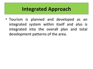 Integrated Approach
• Tourism is planned and developed as an
integrated system within itself and also is
integrated into the overall plan and total
development patterns of the area.
 