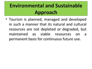 Environmental and Sustainable
Approach
• Tourism is planned, managed and developed
in such a manner that its natural and cultural
resources are not depleted or degraded, but
maintained as viable resources on a
permanent basis for continuous future use.
 
