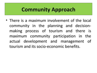 Community Approach
• There is a maximum involvement of the local
community in the planning and decision-
making process of tourism and there is
maximum community participation in the
actual development and management of
tourism and its socio-economic benefits.
 