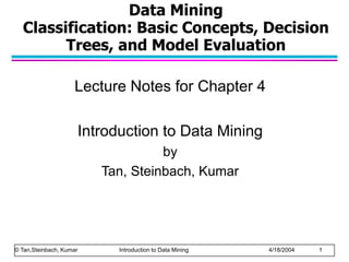 Data Mining
Classification: Basic Concepts, Decision
Trees, and Model Evaluation
Lecture Notes for Chapter 4
Introduction to Data Mining
by
Tan, Steinbach, Kumar
© Tan,Steinbach, Kumar Introduction to Data Mining 4/18/2004 1
 