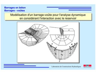 ÉC OLE POLY TEC HNIQUE
FÉDÉRALE D E LAUSANNE
Laboratoire de Constructions Hydrauliques
Barrages en béton
Barrages - voûtes
Modélisation d'un barrage-voûte pour l'analyse dynamique
en considérant l'interaction avec le reservoir
Modélisation d'un barrage-voûte pour l'analyse dynamique
en considérant l'interaction avec le reservoir
 