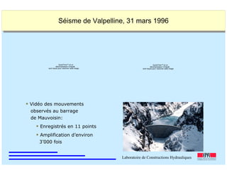 ÉC OLE POLY TEC HNIQUE
FÉDÉRALE D E LAUSANNE
Laboratoire de Constructions Hydrauliques
Barrages en béton
Barrages - voûtes Séisme de Valpelline, 31 mars 1996Séisme de Valpelline, 31 mars 1996
Vidéo des mouvements
observés au barrage
de Mauvoisin:
Enregistrés en 11 points
Amplification d’environ
3’000 fois
QuickTime™ et un
décompresseur Cinepak
sont requis pour visionner cette image.
QuickTime™ et un
décompresseur Cinepak
sont requis pour visionner cette image.
 