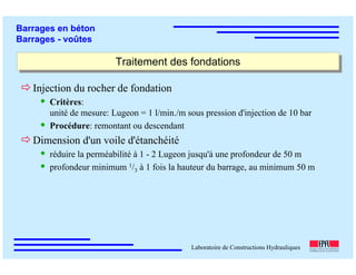 ÉC OLE POLY TEC HNIQUE
FÉDÉRALE D E LAUSANNE
Laboratoire de Constructions Hydrauliques
Barrages en béton
Barrages - voûtes
Traitement des fondationsTraitement des fondations
Injection du rocher de fondation
Critères:
unité de mesure: Lugeon = 1 l/min./m sous pression d'injection de 10 bar
Procédure: remontant ou descendant
Dimension d'un voile d'étanchéité
réduire la perméabilité à 1 - 2 Lugeon jusqu'à une profondeur de 50 m
profondeur minimum 1/3 à 1 fois la hauteur du barrage, au minimum 50 m
 