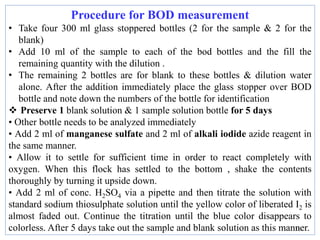 10
Procedure for BOD measurement
• Take four 300 ml glass stoppered bottles (2 for the sample & 2 for the
blank)
• Add 10 ml of the sample to each of the bod bottles and the fill the
remaining quantity with the dilution .
• The remaining 2 bottles are for blank to these bottles & dilution water
alone. After the addition immediately place the glass stopper over BOD
bottle and note down the numbers of the bottle for identification
 Preserve 1 blank solution & 1 sample solution bottle for 5 days
• Other bottle needs to be analyzed immediately
• Add 2 ml of manganese sulfate and 2 ml of alkali iodide azide reagent in
the same manner.
• Allow it to settle for sufficient time in order to react completely with
oxygen. When this flock has settled to the bottom , shake the contents
thoroughly by turning it upside down.
• Add 2 ml of conc. H2SO4 via a pipette and then titrate the solution with
standard sodium thiosulphate solution until the yellow color of liberated I2 is
almost faded out. Continue the titration until the blue color disappears to
colorless. After 5 days take out the sample and blank solution as this manner.
 