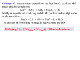 Concept: O2 measurement depends on the fact that O2 oxidizes Mn2+
under alkaline conditions:
Mn2+ + 2OH + ½O2 MnO2 + H2O
MnO2 is capable of oxidizing iodide (I (to free iodine (I2) under
acidic conditions:
MnO2 + 2 I + 4H+ Mn2+ + I2 + H2O
The amount of free iodine released is equivalent to the DO.
BOD5 (mg/L) = [(DOInitial - DOFinal )] x 300/sample volume
 