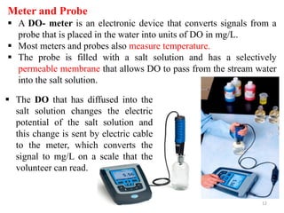 12
Meter and Probe
 A DO- meter is an electronic device that converts signals from a
probe that is placed in the water into units of DO in mg/L.
 Most meters and probes also measure temperature.
 The probe is filled with a salt solution and has a selectively
permeable membrane that allows DO to pass from the stream water
into the salt solution.
 The DO that has diffused into the
salt solution changes the electric
potential of the salt solution and
this change is sent by electric cable
to the meter, which converts the
signal to mg/L on a scale that the
volunteer can read.
 