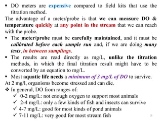 13
 DO meters are expensive compared to field kits that use the
titration method.
The advantage of a meter/probe is that we can measure DO &
temperature quickly at any point in the stream that we can reach
with the probe.
 The meter/probe must be carefully maintained, and it must be
calibrated before each sample run and, if we are doing many
tests, in between samplings.
 The results are read directly as mg/L, unlike the titration
methods, in which the final titration result might have to be
converted by an equation to mg/L.
 Most aquatic life needs a minimum of 3 mg/L of DO to survive.
At 2 mg/l, organisms become stressed and can die.
 In general, DO from ranges of:
 0-2 mg/L: not enough oxygen to support most animals
 2-4 mg/L: only a few kinds of fish and insects can survive
 4-7 mg/L: good for most kinds of pond animals
 7-11 mg/L: very good for most stream fish
 