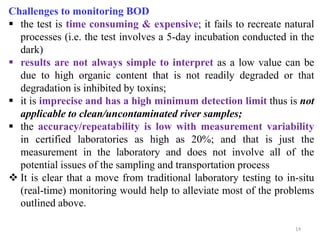 14
Challenges to monitoring BOD
 the test is time consuming & expensive; it fails to recreate natural
processes (i.e. the test involves a 5-day incubation conducted in the
dark)
 results are not always simple to interpret as a low value can be
due to high organic content that is not readily degraded or that
degradation is inhibited by toxins;
 it is imprecise and has a high minimum detection limit thus is not
applicable to clean/uncontaminated river samples;
 the accuracy/repeatability is low with measurement variability
in certified laboratories as high as 20%; and that is just the
measurement in the laboratory and does not involve all of the
potential issues of the sampling and transportation process
 It is clear that a move from traditional laboratory testing to in-situ
(real-time) monitoring would help to alleviate most of the problems
outlined above.
 