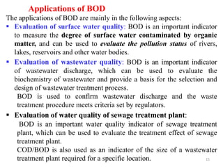 15
Applications of BOD
The applications of BOD are mainly in the following aspects:
 Evaluation of surface water quality: BOD is an important indicator
to measure the degree of surface water contaminated by organic
matter, and can be used to evaluate the pollution status of rivers,
lakes, reservoirs and other water bodies.
 Evaluation of wastewater quality: BOD is an important indicator
of wastewater discharge, which can be used to evaluate the
biochemistry of wastewater and provide a basis for the selection and
design of wastewater treatment process.
BOD is used to confirm wastewater discharge and the waste
treatment procedure meets criteria set by regulators.
 Evaluation of water quality of sewage treatment plant:
BOD is an important water quality indicator of sewage treatment
plant, which can be used to evaluate the treatment effect of sewage
treatment plant.
COD/BOD is also used as an indicator of the size of a wastewater
treatment plant required for a specific location.
 