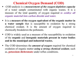 16
Chemical Oxygen Demand (COD)
 COD analysis is a measurement of the oxygen-depletion capacity
of a water sample contaminated with organic wastes. It is a
measure of the total quantity of oxygen required to oxidize all
organic material into carbon dioxide and water.
 It is a measure of the oxygen equivalent of the organic matter in
a water sample that is susceptible to oxidation by a strong
chemical oxidant. It is the amount of oxygen required to
chemically breakdown the pollutants.
 COD is widely used as a measure of the susceptibility to oxidation
of the organic and inorganic materials present in water bodies
and in the municipal and industrial wastes.
 The COD determines the amount of oxygen required for chemical
oxidation of organic matter using a strong chemical oxidant, such
as, potassium dichromate under reflux conditions.
 