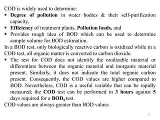 17
COD is widely used to determine:
 Degree of pollution in water bodies & their self-purification
capacity,
 Efficiency of treatment plants, Pollution loads, and
 Provides rough idea of BOD which can be used to determine
sample volume for BOD estimation.
In a BOD test, only biologically reactive carbon is oxidized while in a
COD test, all organic matter is converted to carbon dioxide.
 The test for COD does not identify the oxidizable material or
differentiate between the organic material and inorganic material
present. Similarly, it does not indicate the total organic carbon
present. Consequently, the COD values are higher compared to
BOD. Nevertheless, COD is a useful variable that can be rapidly
measured; the COD test can be performed in 3 hours against 5
days required for a BOD5 test.
COD values are always greater than BOD values
 