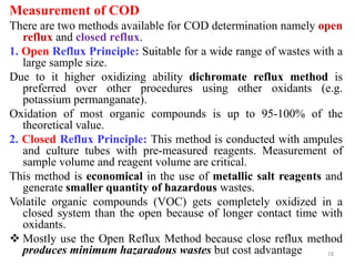 Measurement of COD
There are two methods available for COD determination namely open
reflux and closed reflux.
1. Open Reflux Principle: Suitable for a wide range of wastes with a
large sample size.
Due to it higher oxidizing ability dichromate reflux method is
preferred over other procedures using other oxidants (e.g.
potassium permanganate).
Oxidation of most organic compounds is up to 95-100% of the
theoretical value.
2. Closed Reflux Principle: This method is conducted with ampules
and culture tubes with pre-measured reagents. Measurement of
sample volume and reagent volume are critical.
This method is economical in the use of metallic salt reagents and
generate smaller quantity of hazardous wastes.
Volatile organic compounds (VOC) gets completely oxidized in a
closed system than the open because of longer contact time with
oxidants.
 Mostly use the Open Reflux Method because close reflux method
produces minimum hazaradous wastes but cost advantage 18
 
