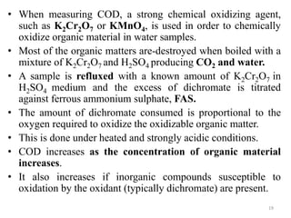 • When measuring COD, a strong chemical oxidizing agent,
such as K2Cr2O7 or KMnO4, is used in order to chemically
oxidize organic material in water samples.
• Most of the organic matters are-destroyed when boiled with a
mixture of K2Cr2O7 and H2SO4 producing CO2 and water.
• A sample is refluxed with a known amount of K2Cr2O7 in
H2SO4 medium and the excess of dichromate is titrated
against ferrous ammonium sulphate, FAS.
• The amount of dichromate consumed is proportional to the
oxygen required to oxidize the oxidizable organic matter.
• This is done under heated and strongly acidic conditions.
• COD increases as the concentration of organic material
increases.
• It also increases if inorganic compounds susceptible to
oxidation by the oxidant (typically dichromate) are present.
19
 