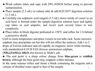 20
 Wash culture tubes and caps with 20% H2SO4 before using to prevent
contamination.
 Place sample (2.5 mL) in culture tube & add K2Cr2O7 digestion solution
(1.5 mL).
 Carefully run sulphuric acid reagent (3.5 mL) down inside of vessel so an
acid layer is formed under the sample-digestion solution layer and tightly
cap tubes or seal ampules, and invert each several times to mix
completely.
 Place tubes in block digester preheated to 150°C and reflux for 2 h behind
a protective shield.
Cool to room temperature and place vessels in test tube rack. Some mercuric
sulphate may precipitate out but this will not affect the analysis. Add 1 to 2
drops of Ferroin indicator and stir rapidly on magnetic stirrer while titrating
with standardized 0.10 M FAS (ferrous ammonium sulphate,
(NH₄)₂Fe(SO₄)₂·6H₂O also known as Mohr's salt.
 The end point is a sharp colour change from blue-green to reddish
brown, although the blue green may reappear within minutes.
In the same manner reflux and titrate a blank containing the reagents and a
volume of distilled water equal to that of the sample.
 