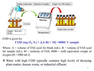 21
COD is given by
COD (mg O2 /L) = [(A-B) × M] ×8000/ V sample
Where: A = volume of FAS used for blank (mL). B = volume of FAS used
for sample (mL), M = molarity of FAS, 8000 = milli equivalent weight of
oxygen (8) ×1000 mL/L
 Water with high COD typically contains high levels of decaying
plant matter, human waste, or industrial effluent.
 