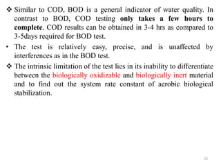  Similar to COD, BOD is a general indicator of water quality. In
contrast to BOD, COD testing only takes a few hours to
complete. COD results can be obtained in 3-4 hrs as compared to
3-5days required for BOD test.
• The test is relatively easy, precise, and is unaffected by
interferences as in the BOD test.
 The intrinsic limitation of the test lies in its inability to differentiate
between the biologically oxidizable and biologically inert material
and to find out the system rate constant of aerobic biological
stabilization.
23
 