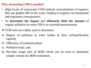 Why measuring COD is needed?
• High levels of wastewater COD indicate concentrations of organics
that can deplete DO in the water, leading to negative environmental
and regulatory consequences.
• To determine the impact and ultimately limit the amount of
organic pollution in water, OD is an essential measurement.
 COD tests are widely used to determine:
a) Degree of pollution in water bodies & their self-purification
capacity
b) Efficiency of treatment plants
c) Pollution loads, and
d) Provides rough idea of BOD which can be used to determine
sample volume for BOD estimation.
24
 