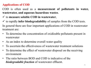 Applications of COD
COD is often used as a measurement of pollutants in water,
wastewater, and aqueous hazardous wastes.
 to measure soluble COD in wastewater,
 to rapidly infer biodegradability of samples from the COD tests.
In general there are four important applications of COD in wastewater
treatment are:
• To determine the concentration of oxidizable pollutants present in
wastewater
• As an index to determine overall water quality
• To ascertain the effectiveness of wastewater treatment solutions
• To determine the effect of wastewater disposal on the receiving
environment
• The ratio between BOD and COD is indicative of the
biodegradable fraction of wastewater effluent.
25
 