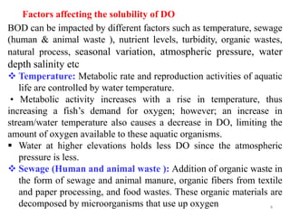 4
Factors affecting the solubility of DO
BOD can be impacted by different factors such as temperature, sewage
(human & animal waste ), nutrient levels, turbidity, organic wastes,
natural process, seasonal variation, atmospheric pressure, water
depth salinity etc
 Temperature: Metabolic rate and reproduction activities of aquatic
life are controlled by water temperature.
• Metabolic activity increases with a rise in temperature, thus
increasing a fish’s demand for oxygen; however; an increase in
stream/water temperature also causes a decrease in DO, limiting the
amount of oxygen available to these aquatic organisms.
 Water at higher elevations holds less DO since the atmospheric
pressure is less.
 Sewage (Human and animal waste ): Addition of organic waste in
the form of sewage and animal manure, organic fibers from textile
and paper processing, and food wastes. These organic materials are
decomposed by microorganisms that use up oxygen
 
