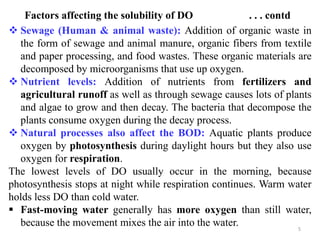5
Factors affecting the solubility of DO . . . contd
 Sewage (Human & animal waste): Addition of organic waste in
the form of sewage and animal manure, organic fibers from textile
and paper processing, and food wastes. These organic materials are
decomposed by microorganisms that use up oxygen.
 Nutrient levels: Addition of nutrients from fertilizers and
agricultural runoff as well as through sewage causes lots of plants
and algae to grow and then decay. The bacteria that decompose the
plants consume oxygen during the decay process.
 Natural processes also affect the BOD: Aquatic plants produce
oxygen by photosynthesis during daylight hours but they also use
oxygen for respiration.
The lowest levels of DO usually occur in the morning, because
photosynthesis stops at night while respiration continues. Warm water
holds less DO than cold water.
 Fast-moving water generally has more oxygen than still water,
because the movement mixes the air into the water.
 