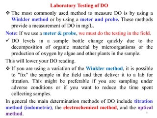 Laboratory Testing of DO
 The most commonly used method to measure DO is by using a
Winkler method or by using a meter and probe. These methods
provide a measurement of DO in mg/L.
Note: If we use a meter & probe, we must do the testing in the field.
 DO levels in a sample bottle change quickly due to the
decomposition of organic material by microorganisms or the
production of oxygen by algae and other plants in the sample.
This will lower your DO reading.
 If you are using a variation of the Winkler method, it is possible
to "fix" the sample in the field and then deliver it to a lab for
titration. This might be preferable if you are sampling under
adverse conditions or if you want to reduce the time spent
collecting samples.
In general the main determination methods of DO include titration
method (iodometric), the electrochemical method, and the optical
method. 6
 