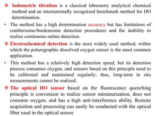  Iodometric titration is a classical laboratory analytical chemical
method and an internationally recognized benchmark method for DO
determination.
• The method has a high determination accuracy but has limitations of
cumbersome/burdensome detection procedures and the inability to
realize continuous online detection.
 Electrochemical detection is the most widely used method, within
which the polarographic dissolved oxygen sensor is the most common
application.
• This method has a relatively high detection speed, but its detection
process consumes oxygen, and sensors based on this principle need to
be calibrated and maintained regularly; thus, long-term in situ
measurements cannot be realized.
 The optical DO sensor based on the fluorescence quenching
principle is convenient to realize sensor miniaturization, does not
consume oxygen, and has a high anti-interference ability. Remote
acquisition and processing can easily be conducted with the optical
fiber used in the optical sensor.
7
 