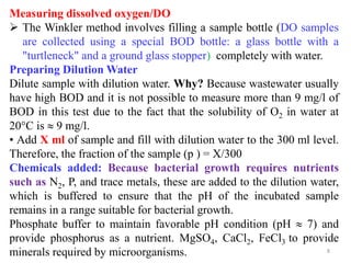 8
Measuring dissolved oxygen/DO
 The Winkler method involves filling a sample bottle (DO samples
are collected using a special BOD bottle: a glass bottle with a
"turtleneck" and a ground glass stopper) completely with water.
Preparing Dilution Water
Dilute sample with dilution water. Why? Because wastewater usually
have high BOD and it is not possible to measure more than 9 mg/l of
BOD in this test due to the fact that the solubility of O2 in water at
20C is  9 mg/l.
• Add X ml of sample and fill with dilution water to the 300 ml level.
Therefore, the fraction of the sample (p ) = X/300
Chemicals added: Because bacterial growth requires nutrients
such as N2, P, and trace metals, these are added to the dilution water,
which is buffered to ensure that the pH of the incubated sample
remains in a range suitable for bacterial growth.
Phosphate buffer to maintain favorable pH condition (pH  7) and
provide phosphorus as a nutrient. MgSO4, CaCl2, FeCl3 to provide
minerals required by microorganisms.
 