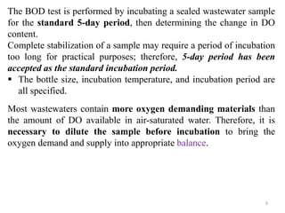 9
The BOD test is performed by incubating a sealed wastewater sample
for the standard 5-day period, then determining the change in DO
content.
Complete stabilization of a sample may require a period of incubation
too long for practical purposes; therefore, 5-day period has been
accepted as the standard incubation period.
 The bottle size, incubation temperature, and incubation period are
all specified.
Most wastewaters contain more oxygen demanding materials than
the amount of DO available in air-saturated water. Therefore, it is
necessary to dilute the sample before incubation to bring the
oxygen demand and supply into appropriate balance.
 