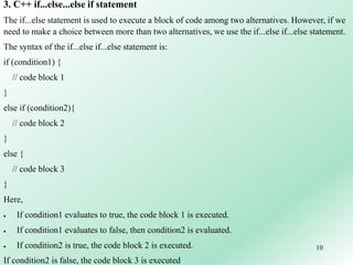 10
3. C++ if...else...else if statement
The if...else statement is used to execute a block of code among two alternatives. However, if we
need to make a choice between more than two alternatives, we use the if...else if...else statement.
The syntax of the if...else if...else statement is:
if (condition1) {
// code block 1
}
else if (condition2){
// code block 2
}
else {
// code block 3
}
Here,
 If condition1 evaluates to true, the code block 1 is executed.
 If condition1 evaluates to false, then condition2 is evaluated.
 If condition2 is true, the code block 2 is executed.
If condition2 is false, the code block 3 is executed
 