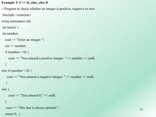 12
Example 3: C++ if...else...else if
// Program to check whether an integer is positive, negative or zero
#include <iostream>
using namespace std;
int main() {
int number;
cout << "Enter an integer: ";
cin >> number;
if (number > 0) {
cout << "You entered a positive integer: " << number << endl;
}
else if (number < 0) {
cout << "You entered a negative integer: " << number << endl;
}
else {
cout << "You entered 0." << endl;
}
cout << "This line is always printed.";
return 0; }
 