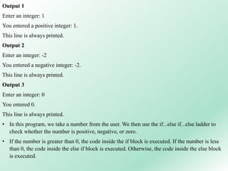 Output 1
Enter an integer: 1
You entered a positive integer: 1.
This line is always printed.
Output 2
Enter an integer: -2
You entered a negative integer: -2.
This line is always printed.
Output 3
Enter an integer: 0
You entered 0.
This line is always printed.
• In this program, we take a number from the user. We then use the if...else if...else ladder to
check whether the number is positive, negative, or zero.
• If the number is greater than 0, the code inside the if block is executed. If the number is less
than 0, the code inside the else if block is executed. Otherwise, the code inside the else block
is executed.
 
