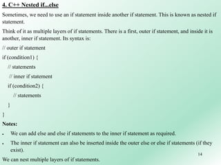 14
4. C++ Nested if...else
Sometimes, we need to use an if statement inside another if statement. This is known as nested if
statement.
Think of it as multiple layers of if statements. There is a first, outer if statement, and inside it is
another, inner if statement. Its syntax is:
// outer if statement
if (condition1) {
// statements
// inner if statement
if (condition2) {
// statements
}
}
Notes:
 We can add else and else if statements to the inner if statement as required.
 The inner if statement can also be inserted inside the outer else or else if statements (if they
exist).
We can nest multiple layers of if statements.
 
