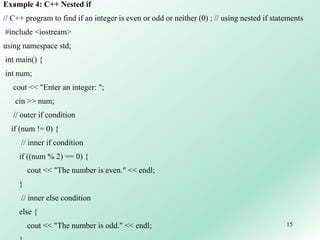15
Example 4: C++ Nested if
// C++ program to find if an integer is even or odd or neither (0) ; // using nested if statements
#include <iostream>
using namespace std;
int main() {
int num;
cout << "Enter an integer: ";
cin >> num;
// outer if condition
if (num != 0) {
// inner if condition
if ((num % 2) == 0) {
cout << "The number is even." << endl;
}
// inner else condition
else {
cout << "The number is odd." << endl;
 