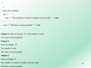 16
}
}
// outer else condition
else {
cout << "The number is 0 and it is neither even nor odd." << endl;
}
cout << "This line is always printed." << endl;
}
Output 1: Enter an integer: 34 , The number is even.
This line is always printed.
Output 2
Enter an integer: 35
The number is odd.
This line is always printed.
Output 3
Enter an integer: 0
The number is 0 and it is neither even nor odd.
This line is always printed.
 