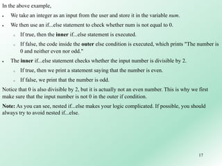 17
In the above example,
 We take an integer as an input from the user and store it in the variable num.
 We then use an if...else statement to check whether num is not equal to 0.
o If true, then the inner if...else statement is executed.
o If false, the code inside the outer else condition is executed, which prints "The number is
0 and neither even nor odd."
 The inner if...else statement checks whether the input number is divisible by 2.
o If true, then we print a statement saying that the number is even.
o If false, we print that the number is odd.
Notice that 0 is also divisible by 2, but it is actually not an even number. This is why we first
make sure that the input number is not 0 in the outer if condition.
Note: As you can see, nested if...else makes your logic complicated. If possible, you should
always try to avoid nested if...else.
 