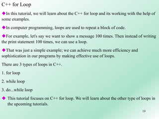 19
C++ for Loop
In this tutorial, we will learn about the C++ for loop and its working with the help of
some examples.
In computer programming, loops are used to repeat a block of code.
For example, let's say we want to show a message 100 times. Then instead of writing
the print statement 100 times, we can use a loop.
That was just a simple example; we can achieve much more efficiency and
sophistication in our programs by making effective use of loops.
There are 3 types of loops in C++.
1. for loop
2. while loop
3. do...while loop
 This tutorial focuses on C++ for loop. We will learn about the other type of loops in
the upcoming tutorials.
 