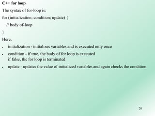 20
C++ for loop
The syntax of for-loop is:
for (initialization; condition; update) {
// body of-loop
}
Here,
 initialization - initializes variables and is executed only once
 condition - if true, the body of for loop is executed
if false, the for loop is terminated
 update - updates the value of initialized variables and again checks the condition
 
