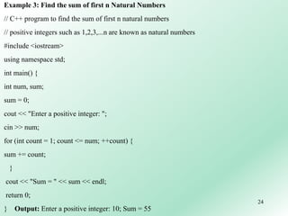 24
Example 3: Find the sum of first n Natural Numbers
// C++ program to find the sum of first n natural numbers
// positive integers such as 1,2,3,...n are known as natural numbers
#include <iostream>
using namespace std;
int main() {
int num, sum;
sum = 0;
cout << "Enter a positive integer: ";
cin >> num;
for (int count = 1; count <= num; ++count) {
sum += count;
}
cout << "Sum = " << sum << endl;
return 0;
} Output: Enter a positive integer: 10; Sum = 55
 