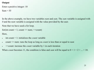 25
Output
Enter a positive integer: 10
Sum = 55
In the above example, we have two variables num and sum. The sum variable is assigned with
0 and the num variable is assigned with the value provided by the user.
Note that we have used a for loop.
for(int count = 1; count <= num; ++count)
Here,
 int count = 1: initializes the count variable
 count <= num: runs the loop as long as count is less than or equal to num
 ++count: increase the count variable by 1 in each iteration
When count becomes 11, the condition is false and sum will be equal to 0 + 1 + 2 + ... + 10.
 